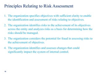 Principles Relating to Risk Assessment
1. The organization specifies objectives with sufficient clarity to enable
the identification and assessment of risks relating to objectives.
2. The organization identifies risks to the achievement of its objectives
across the entity and analyzes risks as a basis for determining how the
risks should be managed.
3. The organization considers the potential for fraud in assessing risks to
the achievement of objectives.
4. The organization identifies and assesses changes that could
significantly impact the system of internal control.
18
 