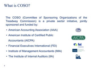 What is COSO?
The COSO (Committee of Sponsoring Organizations of the
Treadway Commission) is a private sector initiative, jointly
sponsored and funded by:
• American Accounting Association (AAA)
• American Institute of Certified Public
Accountants (AICPA)
• Financial Executives International (FEI)
• Institute of Management Accountants (IMA)
• The Institute of Internal Auditors (IIA)
2
 