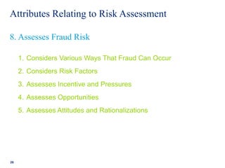 Attributes Relating to Risk Assessment
1. Considers Various Ways That Fraud Can Occur
2. Considers Risk Factors
3. Assesses Incentive and Pressures
4. Assesses Opportunities
5. Assesses Attitudes and Rationalizations
26
8. Assesses Fraud Risk
 
