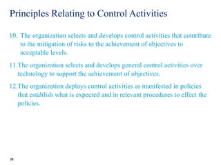 Principles Relating to Control Activities
10. The organization selects and develops control activities that contribute
to the mitigation of risks to the achievement of objectives to
acceptable levels.
11.The organization selects and develops general control activities over
technology to support the achievement of objectives.
12.The organization deploys control activities as manifested in policies
that establish what is expected and in relevant procedures to effect the
policies.
28
 