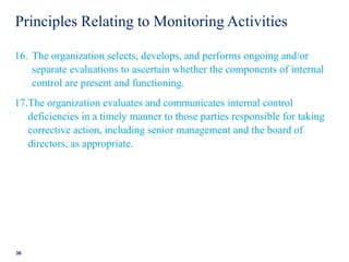 Principles Relating to Monitoring Activities
16. The organization selects, develops, and performs ongoing and/or
separate evaluations to ascertain whether the components of internal
control are present and functioning.
17.The organization evaluates and communicates internal control
deficiencies in a timely manner to those parties responsible for taking
corrective action, including senior management and the board of
directors, as appropriate.
36
 