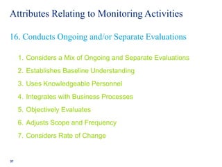 Attributes Relating to Monitoring Activities
1. Considers a Mix of Ongoing and Separate Evaluations
2. Establishes Baseline Understanding
3. Uses Knowledgeable Personnel
4. Integrates with Business Processes
5. Objectively Evaluates
6. Adjusts Scope and Frequency
7. Considers Rate of Change
37
16. Conducts Ongoing and/or Separate Evaluations
 