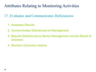 Attributes Relating to Monitoring Activities
1. Assesses Results
2. Communicates Deficiencies to Management
3. Reports Deficiencies to Senior Management and the Board of
Directors
4. Monitors Corrective Actions
38
17. Evaluates and Communicates Deficiencies
 