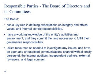Responsible Parties - The Board of Directors and
its Committees
The Board:
• has a key role in defining expectations on integrity and ethical
values and internal control responsibilities.
• have a working knowledge of the entity’s activities and
environment, and they commit the time necessary to fulfill their
governance responsibilities.
• utilize resources as needed to investigate any issues, and have
an open and unrestricted communications channel with all entity
personnel, the internal auditors, independent auditors, external
reviewers, and legal counsel.
42
 