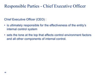 Responsible Parties - Chief Executive Officer
Chief Executive Officer (CEO) :
• is ultimately responsible for the effectiveness of the entity’s
internal control system
• sets the tone at the top that affects control environment factors
and all other components of internal control.
44
 