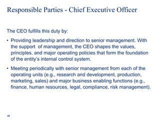 Responsible Parties - Chief Executive Officer
The CEO fulfills this duty by:
• Providing leadership and direction to senior management. With
the support of management, the CEO shapes the values,
principles, and major operating policies that form the foundation
of the entity’s internal control system.
• Meeting periodically with senior management from each of the
operating units (e.g., research and development, production,
marketing, sales) and major business enabling functions (e.g.,
finance, human resources, legal, compliance, risk management).
45
 