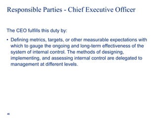 Responsible Parties - Chief Executive Officer
The CEO fulfills this duty by:
• Defining metrics, targets, or other measurable expectations with
which to gauge the ongoing and long-term effectiveness of the
system of internal control. The methods of designing,
implementing, and assessing internal control are delegated to
management at different levels.
46
 