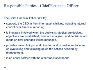 Responsible Parties - Chief Financial Officer
The Chief Financial Officer (CFO):
• supports the CEO in front-line responsibilities, including internal
control over financial reporting.
• is integrally involved when the entity’s strategies are decided,
objectives are established, risks are analyzed, and decisions are
made on how changes will be managed.
• provides valuable input and direction and is positioned to focus
on evaluating and following up on the actions decided by
management.
• is an equal partner with the other functional heads.
48
 