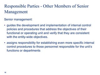 Responsible Parties - Other Members of Senior
Management
Senior management:
• guides the development and implementation of internal control
policies and procedures that address the objectives of their
functional or operating unit and verify that they are consistent
with the entity-wide objectives.
• assigns responsibility for establishing even more specific internal
control procedures to those personnel responsible for the unit’s
functions or departments
50
 