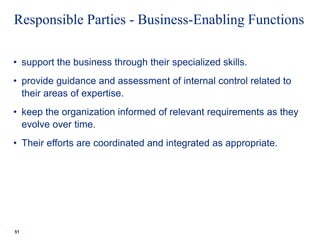 Responsible Parties - Business-Enabling Functions
• support the business through their specialized skills.
• provide guidance and assessment of internal control related to
their areas of expertise.
• keep the organization informed of relevant requirements as they
evolve over time.
• Their efforts are coordinated and integrated as appropriate.
51
 