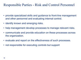 Responsible Parties - Risk and Control Personnel
• provide specialized skills and guidance to front-line management
and other personnel and evaluating internal control.
• identify known and emerging risks.
• help management develop processes to manage relevant risks.
• communicate and provide education on these processes across
the organization.
• evaluate and report on the effectiveness of such processes.
• not responsible for executing controls but support
52
 