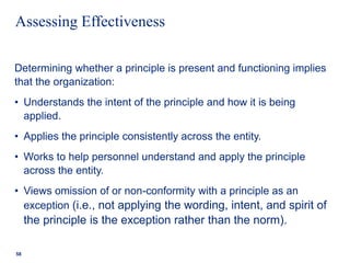 Assessing Effectiveness
Determining whether a principle is present and functioning implies
that the organization:
• Understands the intent of the principle and how it is being
applied.
• Applies the principle consistently across the entity.
• Works to help personnel understand and apply the principle
across the entity.
• Views omission of or non-conformity with a principle as an
exception (i.e., not applying the wording, intent, and spirit of
the principle is the exception rather than the norm).
58
 