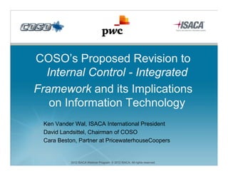 COSO’s Proposed R i i t
COSO’ P          d Revision to
  Internal Control - Integrated
                         g
Framework and its Implications
   on I f
      Information Technology
             ti T h l
 Ken Vander Wal, ISACA International President
 David Landsittel, Chairman of COSO
 Cara Beston, Partner at PricewaterhouseCoopers
                                            p


          2012 ISACA Webinar Program. © 2012 ISACA. All rights reserved.
 
