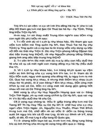 Mét vµi suy nghÜ vÒ c¬ së khoa häc
              x¸c ®Þnh phÇn mé thîng tíng qu©n - Hµ M¹i

                                           GS - TSKH. Phan ThÞ Phi Phi


     Tríc tiªn t«i xin c¶m ¬n c¸c vÞ l·nh ®¹o dßng Hä Hµ ®· cho t«i cã
dÞp ®Ó tham gia t×m mé §øc Cè Thuû tæ hä Hµ - Hµ TÜnh, Thîng
tíng triÒu TrÇn Hµ M¹i.
     H«m nay, t«i xin thay mÆt Trung t©m nghiªn cøu tiÒm n¨ng
con ngêi ®îc ph¸t biÓu nh sau:
     1. T«i rÊt vinh dù víi t c¸ch lµ nhµ khoa häc, ®îc tham gia vµo
viÖc t×m kiÕm mé Tíng qu©n Hµ M¹i, ®øc Thuû Tæ hä Hµ (Hµ
TÜnh) lµ Tíng qu©n cã c«ng lao to lín trong viÖc x©y dùng vµ b¶o
vÖ ®Êt níc thêi nhµ TrÇn ®· ®îc nhµ TrÇn phong tÆng Ò§oan tóc
dùc b¶o trung hng thÇnÓ, råi nhµ NguyÔn phong tÆng Ò®ång
giang linh øng dôc b¶o trung hng thÇnÓ
     2. T«i cßn thªm ®îc mét vinh dù n÷a lµ d©u con hËu duÖ thø
16 cña cô vµ cã mét ngêi con mang dßng m¸u hä Hµ (hËu duÖ
thø 17).
     3. Víi t c¸ch lµ nhµ khoa häc, t«n träng kh¸ch quan vµ c¶m
nhËn sù linh thiªng cña c¸c vong linh tiªn tæ, t«i ®· tham dù tõ
®Çu ®Õn cuèi, ngµy vinh quang cña dßng Hä, lµ ngµy t×m ra mé
Cô. Qua hai vong kh¸c nhau, ë nh÷ng thêi ®iÓm kh¸c nhau (c¸ch
nhau ®é 15 phót), ®i 2 con ®êng l¹ lÉm kh¸c nhau, ®Õn cïng mét
®Ých lµ mé cô Cè, ®Õn n¬i cïng mét néi dung gÇn gièng hÖt
nhau vÒ mé cô Cè Thîng tíng Hµ M¹i.
     Mét vong lµ ch¸u Hµ Huy NguyÔn Hoµng qua vai c« ®ång
TrÇn ThÞ Ngäc ¸nh vµ mét vong chÝnh lµ Cè Hµ M¹i, qua vai «ng
H· V¨n Sü hËu duÖ thø 18 cña Cè.
     C¶ 2 vong nµy chóng ta ®Òu ®· gÆp trong dÞp t×m mé Cè
Tæng BÝ Th Hµ Huy TËp vµ Cè Hµ M¹i ®· chØ huy cho c¸c nhµ
ngo¹i c¶m TrÇn Ngäc ¸nh, NguyÔn H÷u ThuËn, Phan ThÞ BÝch
H»ng t×m mé Cô, chØ dÉn nh sù viÖc ®· diÔn ra ®óng trong
suèt 34 ngµy tríc khi cã lÔ mai t¸ng, tõ khi x¸c ®Þnh vÞ trÝ, khai
quËt, di dêi, lÔ mai t¸ng ë cÊp tang lÔ Quèc gia.
     T«i ®· chøng kiÕn toµn bé qu¸ tr×nh t×m mé, lßng rung ®éng
tríc sù linh thiªng cña nh÷ng lêi vong híng dÉn qua c« ®ång.
 