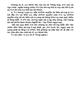 Chóng ta ®· x¸c ®Þnh ®îc mé cô cè Thîng tíng, trªn mé cã
ng«i chïa ngôþ trang (chïa Yªn Lîc) kh«ng thê ai mµ cèt ®Ó tr¸nh
sù h»n thï cña c¸c thÕ lùc thï ®Þch.
     4. T«i mong r»ng c¸c cÊp chÝnh quyÒn tõ ®Þa ph¬ng lµ n¬i
Cè lËp c¨n cø ®Õn c¸c cÊp chÝnh quyÒn cao h¬n vµ chÝnh
quyÒn cña c¶ níc ®Òu cã c¸c øng xö ®óng ®¾n vµ cao quý, biÓu
lé lßng biÕt ¬n tiªn tæ, nh÷ng ngêi cã c«ng x©y dùng, më mang
bê câi phÝa Nam thuéc NghÖ An - Hµ TÜnh ngµy nay.
      Mé tæ qua 600 n¨m khi chóng ta cßn kh«ng biÕt vÉn ®îc
nh©n d©n ®Þa ph¬ng h¬ng khãi, gi÷ yªn b×nh th× ngµy nay ta
cµng ph¶i tá lßng t«n kÝnh, thê phông vµ b¶o tån nh di s¶n v¨n
ho¸ cña d©n téc mét khi ®· x¸c ®Þnh ®îc.
     T«i xin c¶m ¬n c¸c vÞ ®· l¾ng nghe./.
 