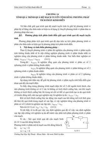Giaïo trçnh Cåí såí Kyî thuáût âiãûn II                                              Trang    51


                            CHÆÅNG 14
  TÊNH QUAÏ TRÇNH QUAÏ ÂÄÜ MAÛCH TUYÃÚN TÊNH BÀÒNG PHÆÅNG PHAÏP
                     TÊCH PHÁN KINH ÂIÃØN

         Tæì baín cháút giaíi quaï trçnh quaï âäü maûch tuyãún tênh laì giaíi hãû phæång trçnh vi
phán hãû säú hàòng cho thoía maîn så kiãûn ta sæí duûng lyï thuyãút phæång trçnh vi phán âæa ra
phæång phaïp nhæ sau :
       §1. Phæång phaïp têch phán kinh âiãøn giaíi quaï trçnh quaï âäü maûch tuyãún
tênh.
       Phæång phaïp phán têch quaï trçnh quaï âäü dæûa trãn sæû têch phán phæång trçnh vi
phán cho thoía maîn så kiãûn goüi laì phæång phaïp têch phán kinh âiãøn.
        I. Näüi dung vaì tinh tháön phæång phaïp :
        Theo lyï thuyãút phæång trçnh vi phán thç nghiãûm cuía phæång trçnh vi phán tuyãún
tênh khäng thuáön nháút seî laì xãúp chäöng nghiãûm phæång trçnh vi phán thuáön nháút vaì
nghiãûm riãng cuía phæång trçnh vi phán khäng thuáön nháút. Tæïc biãøu thæïc nghiãûm coï
daûng : xTQKTN = xTQTN + xRKTN           (14-1)
        Trong âoï : xTQKTN laì nghiãûm täøng quaït cuía phæång trçnh vi phán coï vãú 2
(phæång trçnh vi phán khäng thuáön nháút).
                       xTQTN laì nghiãûm täøng quaït cuía phæång trçnh vi phán khäng coï vãú 2
(phæång trçnh vi phán thuáön nháút).
                       xRKTN laì nghiãûm riãng cuía phæång trçnh vi phán coï vãú 2 (phæång
trçnh vi phán khäng thuáön nháút).
        AÏp duûng tinh tháön naìy âãø giaíi hãû phæång trçnh vi phán tuyãún tênh biãøu diãùn giai
âoaûn quaï âäü cuía maûch âiãûn.
        Ta tháúy ràòng trong phæång trçnh maûch âiãûn thç vãú 2 chè nguäön kêch thêch, cho
nãn phæång trçnh khäng coï vãú 2 tæïc laì khäng coï kêch thêch cæåîng bæïc, maì khi maûch
khäng coï kêch thêch cæåîng bæïc thç trong noï chè coï thãø coï quaï trçnh taûo ra do quaï trçnh
cuî (træåïc âoïng måí), nãn taûo goüi nghiãûm naìy laì nghiãûm tæû do : xTQTN = xTd
        Khi coï kêch thêch cæåîng bæïc taïc âäüng vaìo maûch sau khi âoïng måí (våïi thåìi gian
âuí låïn) thç quaï trçnh trong maûch seî xaïc láûp, vç váûy nghiãûm riãng cuía phæång trçnh vi
phán coï vãú 2 chênh laì nghiãûm xaïc láûp nãn : xRKTN = xXL.
        Nãn tæì (14-1) coï : xqd = xxl + xtd. (14-2)
        Tæì âoï tháúy roî ta âaî qui viãûc xaïc âënh nghiãûm quaï âäü vãö viãûc xaïc âënh nghiãûm
xaïc láûp xãúp chäöng våïi nghiãûm tæû do âãø traïnh viãûc phaíi têch phán phæång trçnh vi phán
cuía maûch.
        Vê duû : Xeït quaï trçnh quaï âäü cuía maûch hçnh                   K         r
(h.14-1) sau khi âoïng khoïa K.                                                          C
Phæång trçnh vi phán mä taí maûch sau khi âoïng khoïa K                 E
laì : ur + uC = E
         i.r + uC = E                                                          h.14-1
Træåìng Âaûi Hoüc Kyî Thuáût - Khoa Âiãûn - Bäü män Thiãút bë âiãûn
 