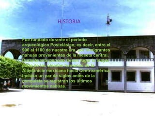 HISTORIAFue fundado durante el período arqueológico Postclásico, es decir, entre el 900 al 1100 de nuestra era, por inmigrantes nahuas provenientes de la meseta central. Durante este período tienen lugar la mayor parte de las oleadas humanas de la Altiplanicie mexicana hacia Centroamérica, Incluso un par de siglos antes de la conquista se registran los últimos movimientos nahuas.