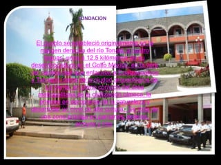 FUNDACIONEl pueblo se estableció originalmente en la margen derecha del río Tonalá, a cuatro leguas -unos a 12.5 kilómetros de su desembocadura en el Golfo México, en la vera del camino real que enlazaba a Coatzacoalcos y Tabasco, cerca de la ciudad arqueológica de La Venta, en pleno corazón del área metropolitana de la civilización olmeca, la primera en apropiarse de la naturaleza y desarrollar un nivel de alta cultura.  Se trata de una zona pródiga en pantanos, esteros, arroyos y ríos. 