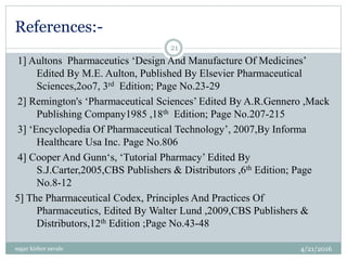 References:-
1] Aultons Pharmaceutics ‘Design And Manufacture Of Medicines’
Edited By M.E. Aulton, Published By Elsevier Pharmaceutical
Sciences,2oo7, 3rd Edition; Page No.23-29
2] Remington's ‘Pharmaceutical Sciences’ Edited By A.R.Gennero ,Mack
Publishing Company1985 ,18th Edition; Page No.207-215
3] ‘Encyclopedia Of Pharmaceutical Technology’, 2007,By Informa
Healthcare Usa Inc. Page No.806
4] Cooper And Gunn‘s, ‘Tutorial Pharmacy’ Edited By
S.J.Carter,2005,CBS Publishers & Distributors ,6th Edition; Page
No.8-12
5] The Pharmaceutical Codex, Principles And Practices Of
Pharmaceutics, Edited By Walter Lund ,2009,CBS Publishers &
Distributors,12th Edition ;Page No.43-48
4/21/2016sagar kishor savale
21
 