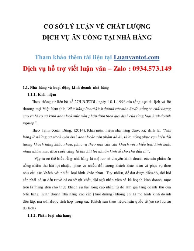 CƠ SỞ LÝ LUẬN VỀ CHẤT LƯỢNG
DỊCH VỤ ĂN UỐNG TẠI NHÀ HÀNG
Tham khảo thêm tài liệu tại Luanvantot.com
Dịch vụ hỗ trợ viết luận văn – Zalo : 0934.573.149
1.1. Nhà hàng và hoạt động kinh doanh nhà hàng
1.1.1. Khái niệm
Theo thông tư liên bộ số 27/LB-TCDL ngày 10-1-1996 của tổng cục du lịch và Bộ
thương mại Việt Nam thì: “Nhà hàng là nơi kinh doanh các món ăn đồ uống có chất lượng
cao và là cơ sở kinh doanh có mức vốn pháp định theo quy định của từng loại hình doanh
nghiệp”.
Theo Trịnh Xuân Dũng, (2014), Khái niệm niệm nhà hàng được xác định là: “Nhà
hàng là những cơ sở chuyên kinh doanh các sản phẩm đồ ăn, thức uống phục vụ nhiều đối
tượng khách hàng khác nhau, phục vụ theo nhu cầu của khách với nhiều loại hình khác
nhau nhằm mục đích cuối cùng là thu hút lợi nhuận kinh tế cho chủ đầu tư”.
Vậy ta có thể hiểu rằng nhà hàng là một cơ sở chuyên kinh doanh các sản phẩm ăn
uống nhằm thu hút lợi nhuận, phục vụ nhiều đối tượng khách khác nhau và phục vụ theo
nhu cầu của khách với nhiều loại hình khác nhau.. Tuy nhiên, để đạt được điều đó, đòi hỏi
cần phải có sự đầu tư về cả cơ sở vật chất, đội ngũ nhân viên và kế hoạch kinh doanh, mục
tiêu là mang đến cho thực khách sự hài lòng cao nhất, từ đó làm gia tăng doanh thu của
Nhà hàng. Kinh doanh nhà hàng cao cấp (fine dining) không chỉ là mô hình kinh doanh
độc lập, mà còn được tích hợp trong các Khách sạn theo tiêu chuẩn quốc tế (cơ sở lưu trú
du lịch).
1.1.2. Phân loại nhà hàng
 