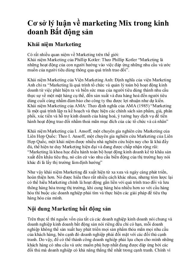 Cơ sở lý luận về marketing Mix trong kinh
doanh Bất động sản
Khái niệm Marketing
Có rất nhiều quan niệm về Marketing trên thế giới:
Khái niệm Marketing của Phillip Kotler: Theo Phillip Kotler “Marketing là
những hoạt động của con người hướng vào việc đáp ứng những nhu cầu và ước
muốn của người tiêu dùng thông qua quá trình trao đổi”.
Khái niệm Marketing của Viện Marketing Anh: Định nghĩa của viện Marketing
Anh chỉ ra “Marketing là quá trình tổ chức và quản lý toàn bộ hoạt động kinh
doanh từ việc phát hiện ra và biến sức mua của người tiêu dùng thành nhu cầu
thực sự về một mặt hàng cụ thể, đến sản xuất và đưa hàng hoá đến người tiêu
dùng cuối cùng nhằm đảm bảo cho công ty thu được lợi nhuận như dự kiến.
Khái niệm Marketing của AMA: Theo định nghĩa của AMA (1985) “Marketing
là một quá trình lập ra kế hoạch và thực hiện các chính sách sản phẩm, giá, phân
phối, xúc tiến và hỗ trợ kinh doanh của hàng hoá, ý tưởng hay dịch vụ để tiến
hành hoạt động trao đổi nhằm thoả mãn mục đích của các tổ chức và cá nhân”
Khái niệm Marketing của I. Ansoff, một chuyên gia nghiên cứu Marketing của
Liên Hợp Quốc: Theo I. Ansoff, một chuyên gia nghiên cứu Marketing của Liên
Hợp Quốc, một khái niệm được nhiều nhà nghiên cứu hiện nay cho là khá đầy
đủ, thể hiện tư duy Marketing hiện đại và đang được chấp nhận rộng rãi:
“Marketing là khoa học điều hành toàn bộ hoạt động kinh doanh kể từ khâu sản
xuất đến khâu tiêu thụ, nó căn cứ vào nhu cầu biến động của thị trường hay nói
khác đi là lấy thị trường làm định hướng”
Như vậy khái niệm Marketing đã xuất hiện từ xa xưa và ngày càng phát triển,
hoàn thiện hơn. Nó được hiểu theo rất nhiều cách khác nhau, nhưng tóm lược lại
có thể hiểu Marketing chính là hoạt động gắn liền với quá trình trao đổi và lưu
thông hàng hóa trong thị trường, khi cung hàng hóa nhiều hơn so với cầu hàng
hóa thì buộc các doanh nghiệp phải tìm và thực hiện các giải pháp để tiêu thụ
hàng hóa của mình.
Nội dung Marketing bất động sản
Trên thực tế thì nguồn vốn của tất cả các doanh nghiệp kinh doanh nói chung và
doanh nghiệp kinh doanh bất động sản nói riêng đều chỉ có hạn, mỗi doanh
nghiệp không thể sản xuất hay phát triển mọi sản phẩm thỏa mãn mọi nhu cầu
của khách hàng, bên cạnh đó doanh nghiệp phải đối mặt với các đối thủ cạnh
tranh. Do vậy, để có thể thành công doanh nghiệp phải lựa chọn cho mình những
khách hàng có nhu cầu và ước muốn phù hợp nhất đang được đáp ứng bởi các
đối thủ mà doanh nghiệp có khả năng thắng thế nhất trong cạnh tranh. Chính vì
 