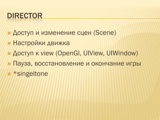 DIRECTOR

 Доступ и изменение сцен (Scene)
 Настройки движка
 Доступ к view (OpenGl, UIView, UIWindow)
 Пауза, восстановление и окончание игры
 *singeltone
 
