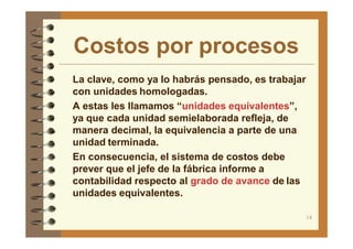 Costos por procesos
14
La clave, como ya lo habrás pensado, es trabajar
con unidades homologadas.
A estas les llamamos “unidades equivalentes”,
ya que cada unidad semielaborada refleja, de
manera decimal, la equivalencia a parte de una
unidad terminada.
En consecuencia, el sistema de costos debe
prever que el jefe de la fábrica informe a
contabilidad respecto al grado de avance de las
unidades equivalentes.
 