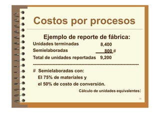 Costos por procesos
16
Ejemplo de reporte de fábrica:
Unidades terminadas
Semielaboradas
8,400
800 #
Total de unidades reportadas 9,200
----------------------------------------------------------------------
# Semielaboradas con:
El 75% de materiales y
el 50% de costo de conversión.
Cálculo de unidades equivalentes:
 