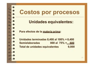 Costos por procesos
17
Unidades equivalentes:
Para efectos de la materia prima:
Unidades terminadas 8,400 al 100% = 8,400
Semielaboradas 800 al 75% = 600
Total de unidades equivalentes 9,000
 