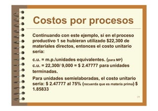 Costos por procesos
19
Continuando con este ejemplo, si en el proceso
productivo 1 se hubieran utilizado $22,300 de
materiales directos, entonces el costo unitario
sería:
c.u. = m.p./unidades equivalentes. (para MP)
c.u. = 22,300/ 9,000 = $ 2.47777 para unidades
terminadas.
Para unidades semielaboradas, el costo unitario
sería: $ 2.47777 al 75% (recuerda que es materia prima) $
1.85833
 