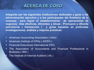 ACERCA DE COSO
Integrada por las siguientes instituciones dedicadas a guiar a las
administración ejecutiva y a los participantes del Gobierno de la
empresa para lograr el establecimiento de operaciones de
negocios más efectivas, eficientes y éticas . Promueve y difunde
estructuras ( frameworks ) y guías basados en profundas
investigaciones, análisis y mejores prácticas:
 American Accounting Association ( AAA)
 American Institute of CPAs ( AICPA )
 Financial Executives International (FEI)
 The Association of Accountants and Financial Professional in
Business ( IMA )
 The Institute of Internal Auditors ( IIA )
 