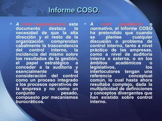 Informe COSO.
 A nivel organizacional, este
documento destaca la
necesidad de que la alta
dirección y el resto de la
organización comprendan
cabalmente la trascendencia
del control interno, la
incidencia del mismo sobre
los resultados de la gestión,
el papel estratégico a
conceder a la auditoría y
esencialmente la
consideración del control
como un proceso integrado
a los procesos operativos de
la empresa y no como un
conjunto pesado,
compuesto por mecanismos
burocráticos.
 A nivel regulatorio o
normativo, el Informe COSO
ha pretendido que cuando
se plantee cualquier
discusión o problema de
control interno, tanto a nivel
práctico de las empresas,
como a nivel de auditoría
interna o externa, o en los
ámbitos académicos o
legislativos, los
interlocutores tengan una
referencia conceptual
común, lo cual hasta ahora
resultaba complejo, dada la
multiplicidad de definiciones
y conceptos divergentes que
han existido sobre control
interno.
 