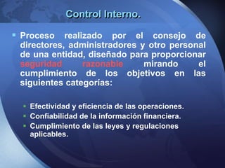 Control Interno.
 Proceso realizado por el consejo de
directores, administradores y otro personal
de una entidad, diseñado para proporcionar
seguridad razonable mirando el
cumplimiento de los objetivos en las
siguientes categorías:
 Efectividad y eficiencia de las operaciones.
 Confiabilidad de la información financiera.
 Cumplimiento de las leyes y regulaciones
aplicables.
 