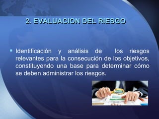 2. EVALUACION DEL RIESGO
 Identificación y análisis de los riesgos
relevantes para la consecución de los objetivos,
constituyendo una base para determinar cómo
se deben administrar los riesgos.
 