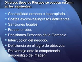 Diversos tipos de Riesgos se pueden resumir
en los siguientes:
 Contabilidad errónea e inapropiada.
 Costos excesivos/ingresos deficientes.
 Sanciones legales.
 Fraude o robo.
 Decisiones Erróneas de la Gerencia.
 Interrupción del negocio.
 Deficiencia en el logro de objetivos.
 Desventaja ante la competencia-
desprestigio de imagen.
 
