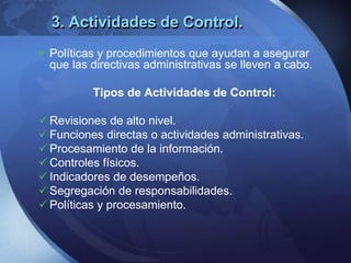 3. Actividades de Control.
 Políticas y procedimientos que ayudan a asegurar
que las directivas administrativas se lleven a cabo.
Tipos de Actividades de Control:
 Revisiones de alto nivel.
 Funciones directas o actividades administrativas.
 Procesamiento de la información.
 Controles físicos.
 Indicadores de desempeños.
 Segregación de responsabilidades.
 Políticas y procesamiento.
 