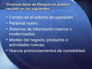  Cambio en el entorno de operación.
 Personal nuevo.
 Sistemas de Información nuevos o
modernizados.
 Modelo del negocio, productos o
actividades nuevas.
 Nuevos pronunciamientos de contabilidad.
Diversos tipos de Riesgos se pueden
resumir en los siguientes:
 