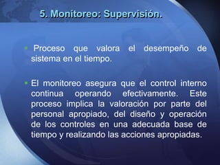 5. Monitoreo: Supervisión.
 Proceso que valora el desempeño de
sistema en el tiempo.
 El monitoreo asegura que el control interno
continua operando efectivamente. Este
proceso implica la valoración por parte del
personal apropiado, del diseño y operación
de los controles en una adecuada base de
tiempo y realizando las acciones apropiadas.
 