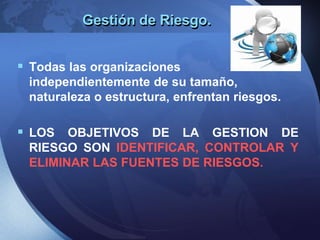 Gestión de Riesgo.
 Todas las organizaciones
independientemente de su tamaño,
naturaleza o estructura, enfrentan riesgos.
 LOS OBJETIVOS DE LA GESTION DE
RIESGO SON IDENTIFICAR, CONTROLAR Y
ELIMINAR LAS FUENTES DE RIESGOS.
 