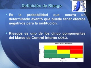 Definición de Riesgo
 Es la probabilidad que ocurra un
determinado evento que puede tener efectos
negativos para la institución.
 Riesgos es uno de los cinco componentes
del Marco de Control Interno COSO.
 