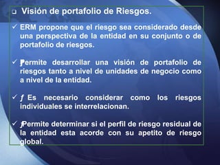  Visión de portafolio de Riesgos.
 ERM propone que el riesgo sea considerado desde
una perspectiva de la entidad en su conjunto o de
portafolio de riesgos.
 ƒPermite desarrollar una visión de portafolio de
riesgos tanto a nivel de unidades de negocio como
a nivel de la entidad.
 ƒ Es necesario considerar como los riesgos
individuales se interrelacionan.
 ƒPermite determinar si el perfil de riesgo residual de
la entidad esta acorde con su apetito de riesgo
global.
 