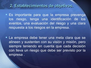 2. Establecimientos de objetivos.
 Es importante para que la empresa prevenga
los riesgo, tenga una identificación de los
eventos, una evaluación del riesgo y una clara
respuesta a los riesgos en la empresa.
 La empresa debe tener una meta clara que se
alineen y sustenten con su visión y misión, pero
siempre teniendo en cuenta que cada decisión
con lleva un riesgo que debe ser previsto por la
empresa .
 