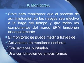 8. Monitoreo.
 Sirve para monitorear que el proceso de
administración de los riesgos sea efectivo
a lo largo del tiempo y que todos los
componentes del marco ERM funcionen
adecuadamente.
 El monitoreo se puede medir a través de:
Actividades de monitoreo continuo.
Evaluaciones puntuales.
Una combinación de ambas formas
 