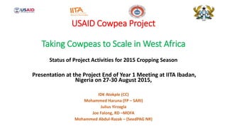 USAID Cowpea Project
Taking Cowpeas to Scale in West Africa
Status of Project Activities for 2015 Cropping Season
Presentation at the Project End of Year 1 Meeting at IITA Ibadan,
Nigeria on 27-30 August 2015,
IDK Atokple (CC)
Mohammed Haruna (FP – SARI)
Julius Yirzagla
Joe Falong, RD –MOFA
Mohammed Abdul-Razak – (SeedPAG NR)
 
