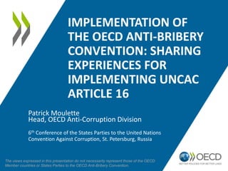 IMPLEMENTATION OF THE
OECD ANTI-BRIBERY CONVENTION
SHARING EXPERIENCES FOR
IMPLEMENTING UNCAC ARTICLE 16
Patrick Moulette
Head, OECD Anti-Corruption Division
6th Conference of the States Parties to the United Nations
Convention Against Corruption, St. Petersburg, Russia
The views expressed in this presentation do not necessarily represent those of the OECD
Member countries or States Parties to the OECD Anti-Bribery Convention.
 
