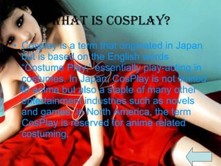 What is CosPlay? Cosplay is a term that originated in Japan but is based on the English words “Costume Play,” essentially play-acting in costumes. In Japan, CosPlay is not limited to anime but also a staple of many other entertainment industries such as novels and games. In North America, the term CosPlay is reserved for anime related costuming.  