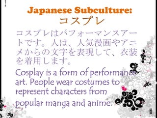 Japanese Subculture:

コスプレはパフォーマンスアー
トです。人は、人気漫画やアニ
メからの文字を表現して、衣装
を着用します。
Cosplay is a form of performance
art. People wear costumes to
represent characters from
popular manga and anime.
 