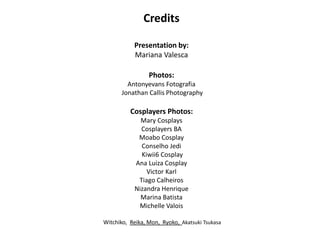 Credits
Presentation by:
Mariana Valesca
Photos:
Antonyevans Fotografia
Jonathan Callis Photography
Cosplayers Photos:
Mary Cosplays
Cosplayers BA
Moabo Cosplay
Conselho Jedi
Kiwii6 Cosplay
Ana Luiza Cosplay
Victor Karl
Tiago Calheiros
Nizandra Henrique
Marina Batista
Michelle Valois
Witchiko, Reika, Mon, Ryoko, Akatsuki Tsukasa
 