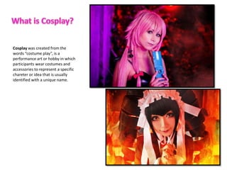 Cosplay was created from the
words costume play, is a
performance art or hobby in which
participants wear costumes and
accessories to represent a specific
chareter or idea that is usually
identified with a unique name.
 