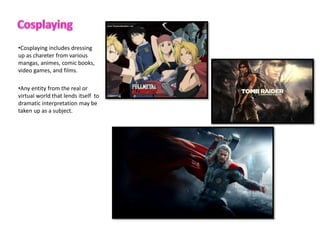 ?Cosplaying includes dressing
up as chareter from various
mangas, animes, comic books,
video games, and films.
?Any entity from the real or
virtual world that lends itself to
dramatic interpretation may be
taken up as a subject.
 